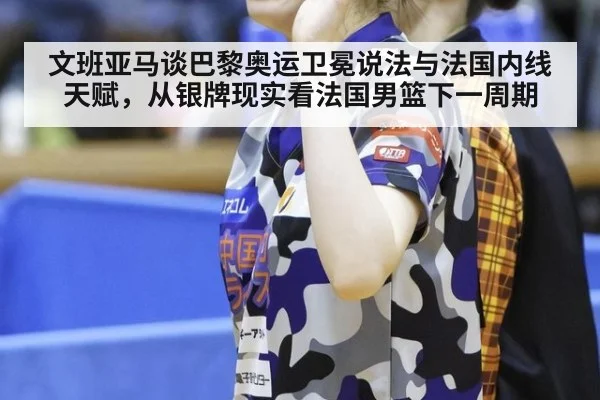 文班亚马谈巴黎奥运卫冕说法与法国内线天赋,从银牌现实看法国男篮下一周期